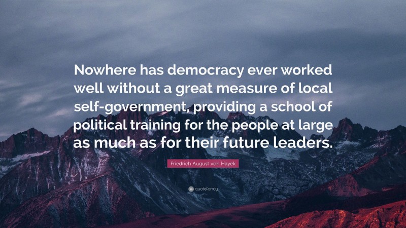 Friedrich August von Hayek Quote: “Nowhere has democracy ever worked well without a great measure of local self-government, providing a school of political training for the people at large as much as for their future leaders.”