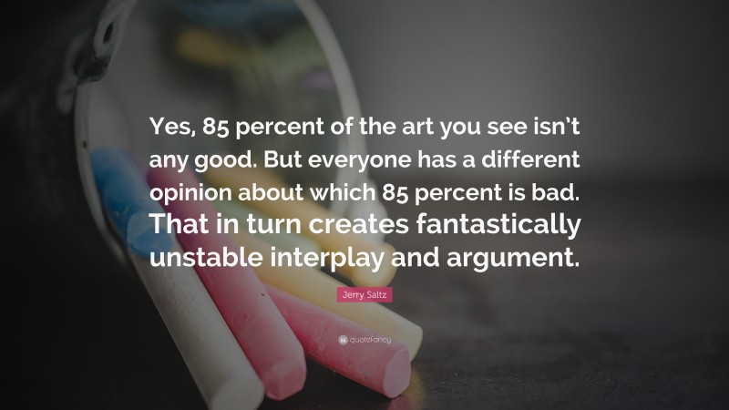 Jerry Saltz Quote: “Yes, 85 percent of the art you see isn’t any good. But everyone has a different opinion about which 85 percent is bad. That in turn creates fantastically unstable interplay and argument.”