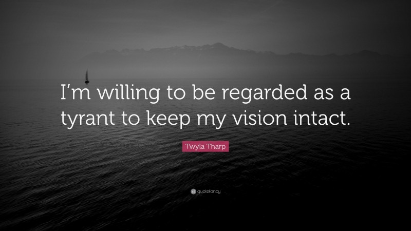 Twyla Tharp Quote: “I’m willing to be regarded as a tyrant to keep my vision intact.”