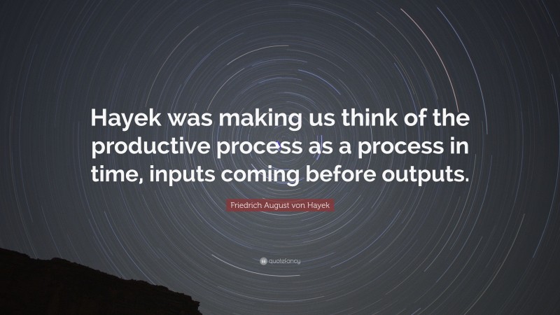 Friedrich August von Hayek Quote: “Hayek was making us think of the productive process as a process in time, inputs coming before outputs.”