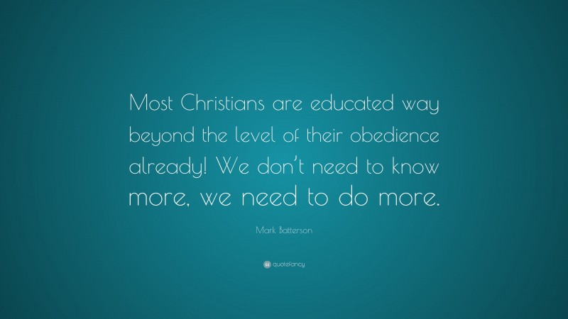 Mark Batterson Quote: “Most Christians are educated way beyond the level of their obedience already! We don’t need to know more, we need to do more.”