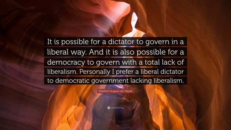 Friedrich August von Hayek Quote: “It is possible for a dictator to govern in a liberal way. And it is also possible for a democracy to govern with a total lack of liberalism. Personally I prefer a liberal dictator to democratic government lacking liberalism.”