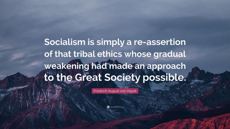 Friedrich August von Hayek Quote: “Socialism is simply a re-assertion of that tribal ethics whose gradual weakening had made an approach to the Great Society possible.”