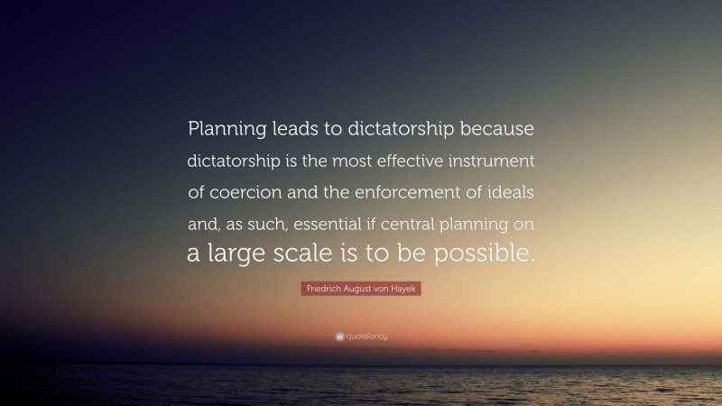 Friedrich August von Hayek Quote: “Planning leads to dictatorship because dictatorship is the most effective instrument of coercion and the enforcement of ideals and, as such, essential if central planning on a large scale is to be possible.”