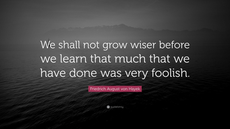 Friedrich August von Hayek Quote: “We shall not grow wiser before we learn that much that we have done was very foolish.”