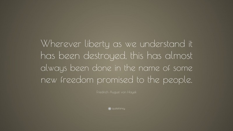 Friedrich August von Hayek Quote: “Wherever liberty as we understand it has been destroyed, this has almost always been done in the name of some new freedom promised to the people.”