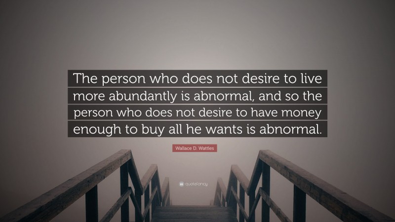 Wallace D. Wattles Quote: “The person who does not desire to live more abundantly is abnormal, and so the person who does not desire to have money enough to buy all he wants is abnormal.”