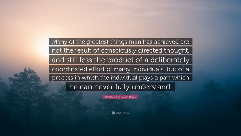 Friedrich August von Hayek Quote: “Many of the greatest things man has achieved are not the result of consciously directed thought, and still less the product of a deliberately coordinated effort of many individuals, but of a process in which the individual plays a part which he can never fully understand.”