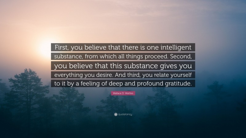 Wallace D. Wattles Quote: “First, you believe that there is one intelligent substance, from which all things proceed. Second, you believe that this substance gives you everything you desire. And third, you relate yourself to it by a feeling of deep and profound gratitude.”