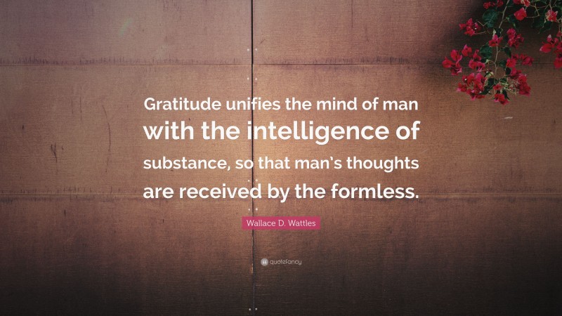 Wallace D. Wattles Quote: “Gratitude unifies the mind of man with the intelligence of substance, so that man’s thoughts are received by the formless.”