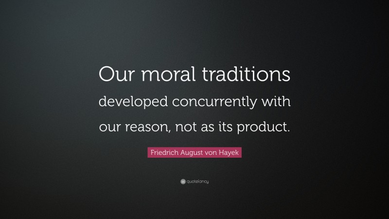 Friedrich August von Hayek Quote: “Our moral traditions developed concurrently with our reason, not as its product.”