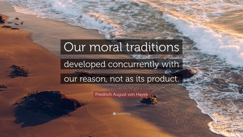 Friedrich August von Hayek Quote: “Our moral traditions developed concurrently with our reason, not as its product.”