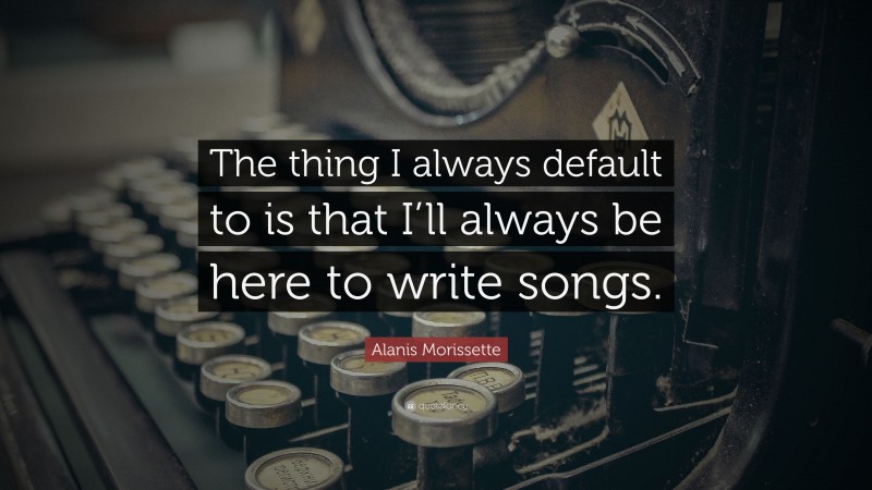 Alanis Morissette Quote: “The thing I always default to is that I’ll always be here to write songs.”