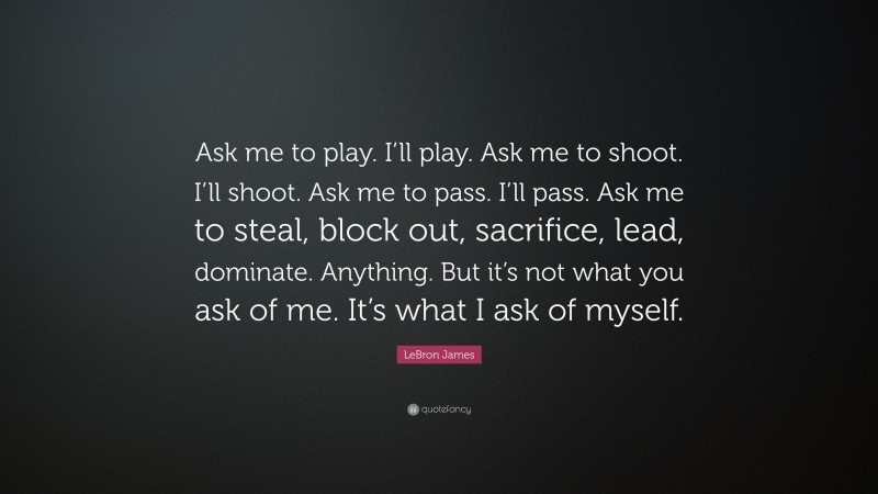 LeBron James Quote: “Ask me to play. I’ll play. Ask me to shoot. I’ll shoot. Ask me to pass. I’ll pass. Ask me to steal, block out, sacrifice, lead, dominate. Anything. But it’s not what you ask of me. It’s what I ask of myself.”