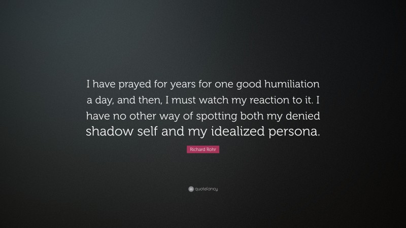 Richard Rohr Quote: “I have prayed for years for one good humiliation a day, and then, I must watch my reaction to it. I have no other way of spotting both my denied shadow self and my idealized persona.”