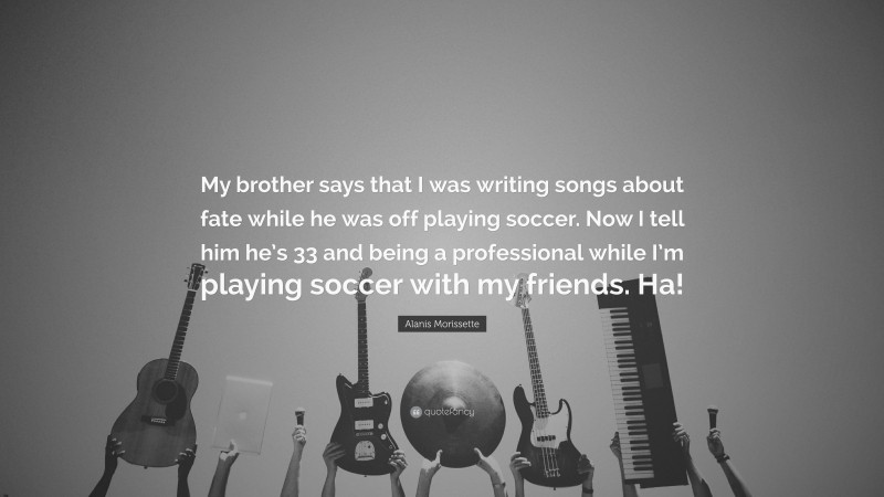 Alanis Morissette Quote: “My brother says that I was writing songs about fate while he was off playing soccer. Now I tell him he’s 33 and being a professional while I’m playing soccer with my friends. Ha!”