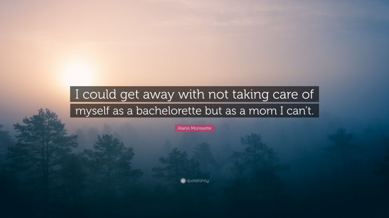 Alanis Morissette Quote: “I could get away with not taking care of myself as a bachelorette but as a mom I can’t.”
