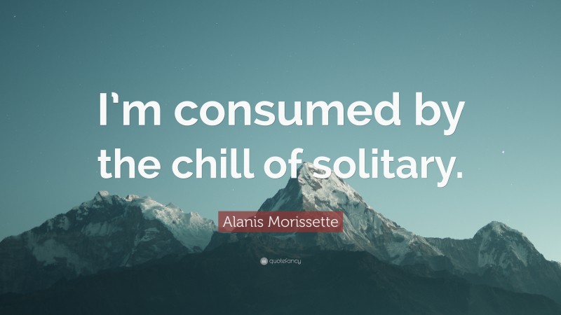 Alanis Morissette Quote: “I’m consumed by the chill of solitary.”