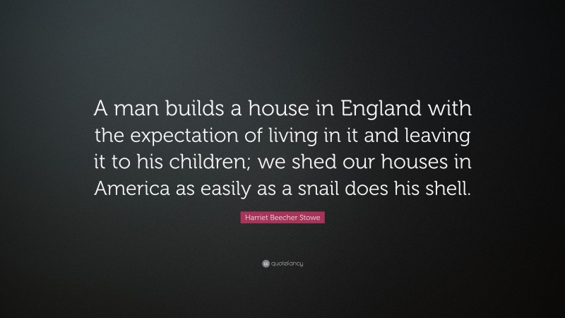 Harriet Beecher Stowe Quote: “A man builds a house in England with the expectation of living in it and leaving it to his children; we shed our houses in America as easily as a snail does his shell.”