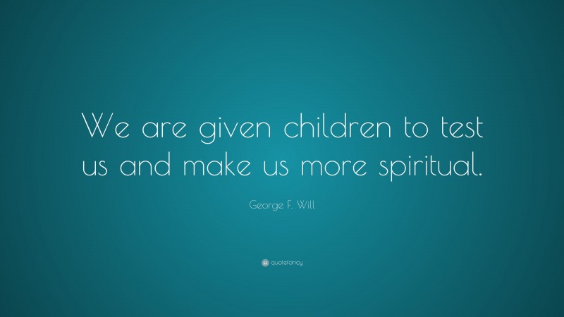 George F. Will Quote: “We are given children to test us and make us more spiritual.”