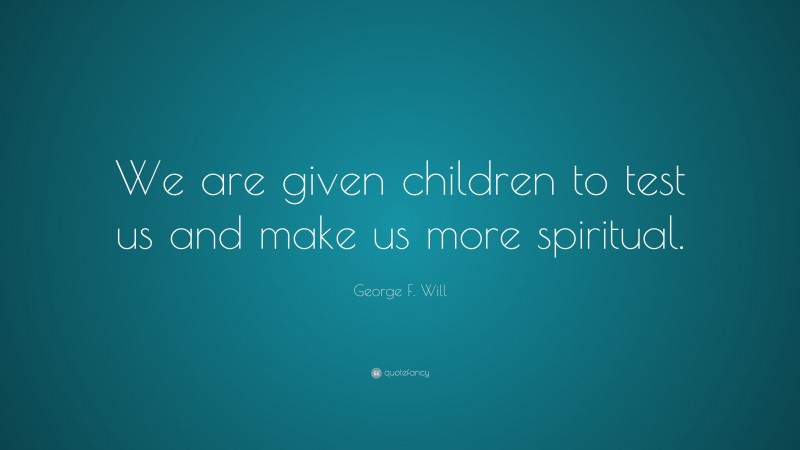 George F. Will Quote: “We are given children to test us and make us more spiritual.”