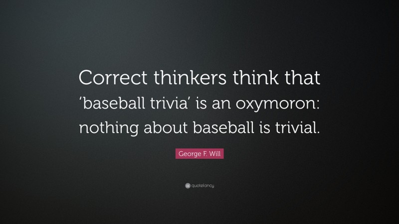 George F. Will Quote: “Correct thinkers think that ‘baseball trivia’ is an oxymoron: nothing about baseball is trivial.”