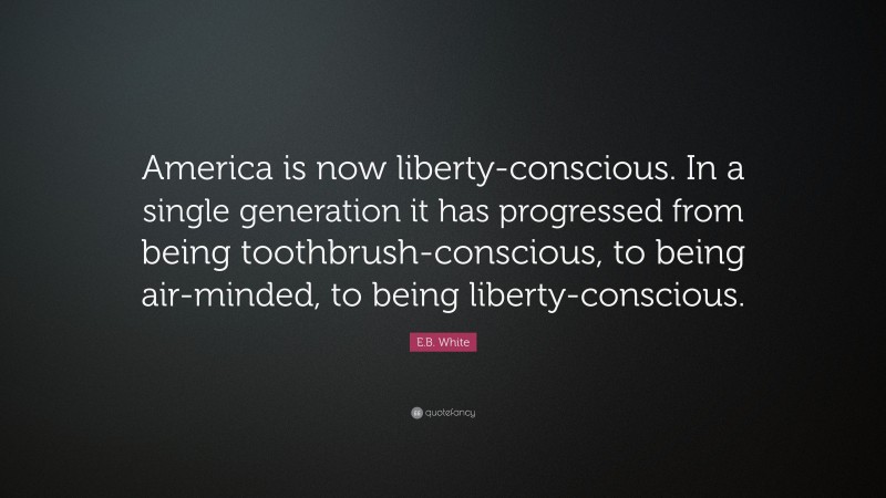 E.B. White Quote: “America is now liberty-conscious. In a single generation it has progressed from being toothbrush-conscious, to being air-minded, to being liberty-conscious.”