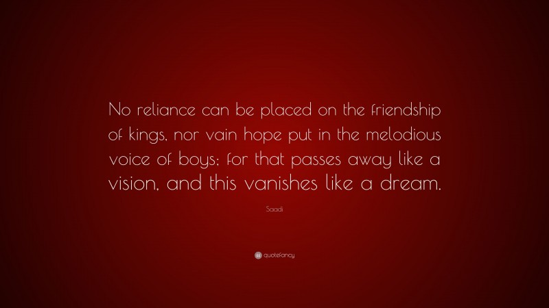 Saadi Quote: “No reliance can be placed on the friendship of kings, nor vain hope put in the melodious voice of boys; for that passes away like a vision, and this vanishes like a dream.”