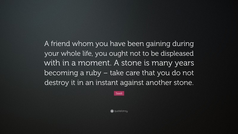 Saadi Quote: “A friend whom you have been gaining during your whole life, you ought not to be displeased with in a moment. A stone is many years becoming a ruby – take care that you do not destroy it in an instant against another stone.”