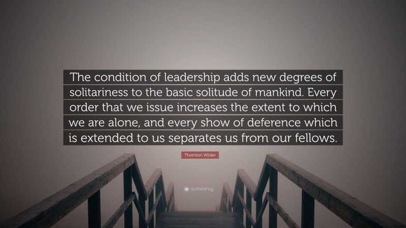 Thornton Wilder Quote: “The condition of leadership adds new degrees of solitariness to the basic solitude of mankind. Every order that we issue increases the extent to which we are alone, and every show of deference which is extended to us separates us from our fellows.”