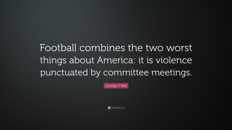 George F. Will Quote: “Football combines the two worst things about America: it is violence punctuated by committee meetings.”