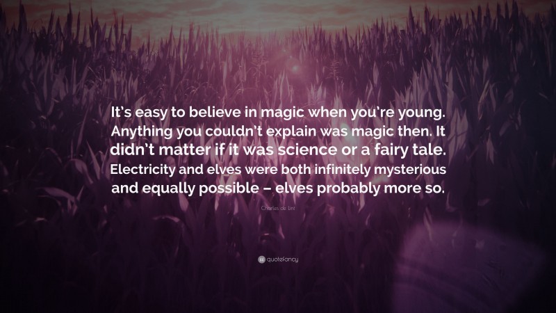 Charles de Lint Quote: “It’s easy to believe in magic when you’re young. Anything you couldn’t explain was magic then. It didn’t matter if it was science or a fairy tale. Electricity and elves were both infinitely mysterious and equally possible – elves probably more so.”