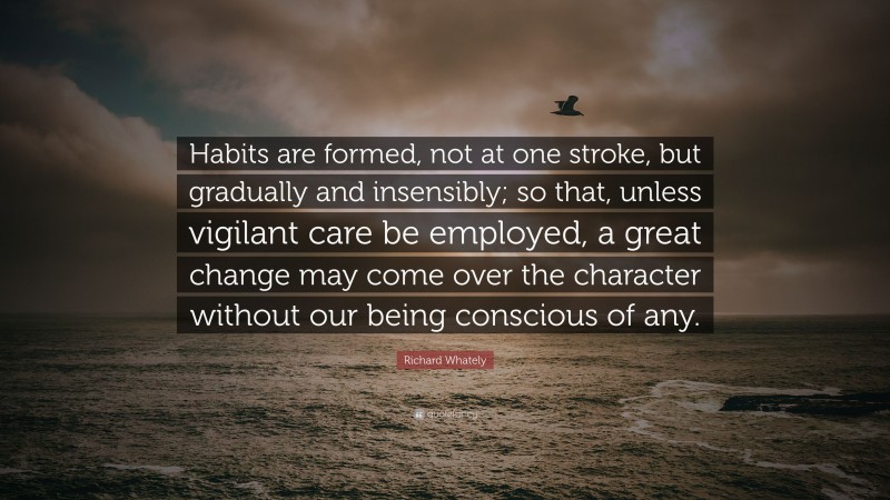 Richard Whately Quote: “Habits are formed, not at one stroke, but gradually and insensibly; so that, unless vigilant care be employed, a great change may come over the character without our being conscious of any.”