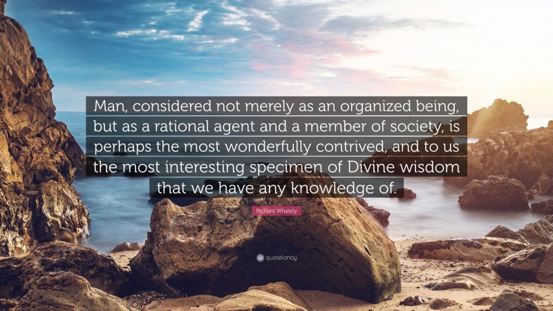 Richard Whately Quote: “Man, considered not merely as an organized being, but as a rational agent and a member of society, is perhaps the most wonderfully contrived, and to us the most interesting specimen of Divine wisdom that we have any knowledge of.”