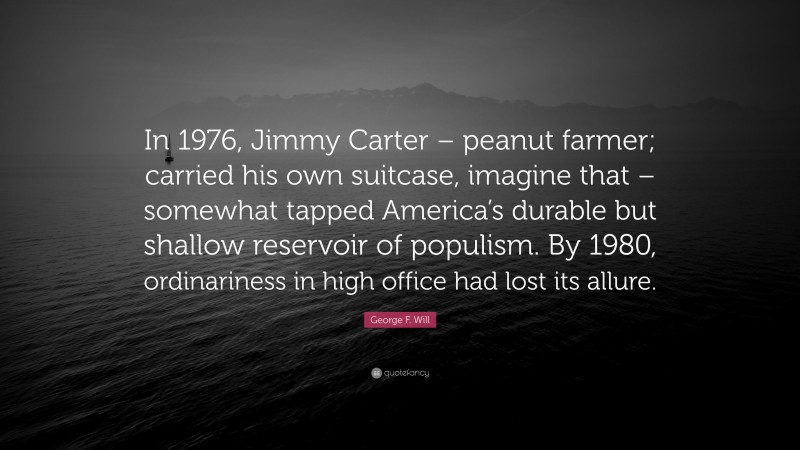 George F. Will Quote: “In 1976, Jimmy Carter – peanut farmer; carried his own suitcase, imagine that – somewhat tapped America’s durable but shallow reservoir of populism. By 1980, ordinariness in high office had lost its allure.”