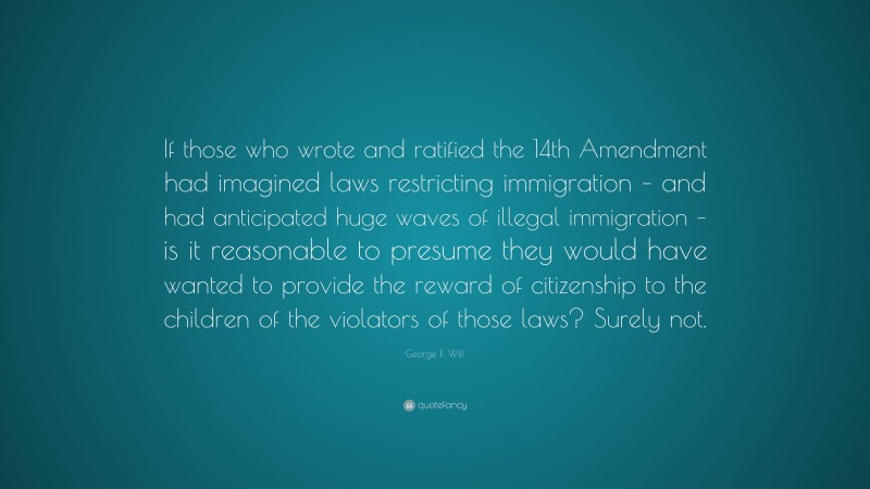 George F. Will Quote: “If those who wrote and ratified the 14th Amendment had imagined laws restricting immigration – and had anticipated huge waves of illegal immigration – is it reasonable to presume they would have wanted to provide the reward of citizenship to the children of the violators of those laws? Surely not.”