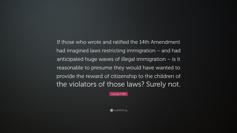 George F. Will Quote: “If those who wrote and ratified the 14th Amendment had imagined laws restricting immigration – and had anticipated huge waves of illegal immigration – is it reasonable to presume they would have wanted to provide the reward of citizenship to the children of the violators of those laws? Surely not.”