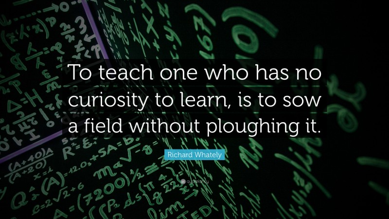 Richard Whately Quote: “To teach one who has no curiosity to learn, is to sow a field without ploughing it.”