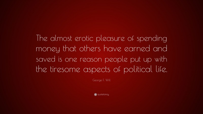 George F. Will Quote: “The almost erotic pleasure of spending money that others have earned and saved is one reason people put up with the tiresome aspects of political life.”