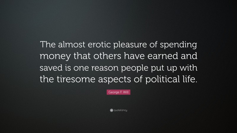 George F. Will Quote: “The almost erotic pleasure of spending money that others have earned and saved is one reason people put up with the tiresome aspects of political life.”
