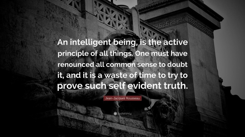 Jean-Jacques Rousseau Quote: “An intelligent being, is the active principle of all things. One must have renounced all common sense to doubt it, and it is a waste of time to try to prove such self evident truth.”