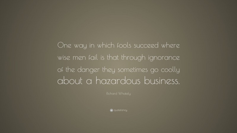 Richard Whately Quote: “One way in which fools succeed where wise men fail is that through ignorance of the danger they sometimes go coolly about a hazardous business.”