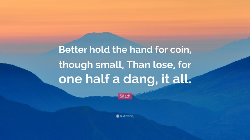 Saadi Quote: “Better hold the hand for coin, though small, Than lose, for one half a dang, it all.”
