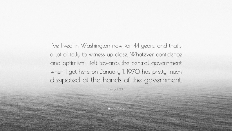 George F. Will Quote: “I’ve lived in Washington now for 44 years, and that’s a lot of folly to witness up close. Whatever confidence and optimism I felt towards the central government when I got here on January 1, 1970 has pretty much dissipated at the hands of the government.”