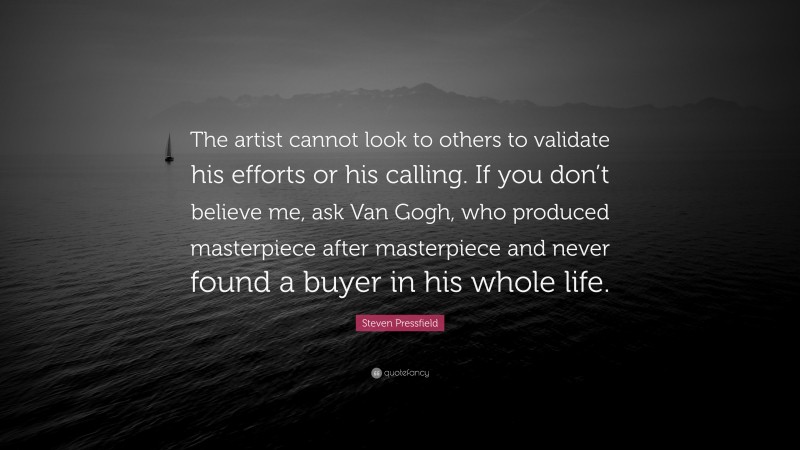 Steven Pressfield Quote: “The artist cannot look to others to validate his efforts or his calling. If you don’t believe me, ask Van Gogh, who produced masterpiece after masterpiece and never found a buyer in his whole life.”