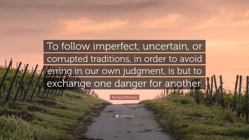 Richard Whately Quote: “To follow imperfect, uncertain, or corrupted traditions, in order to avoid erring in our own judgment, is but to exchange one danger for another.”
