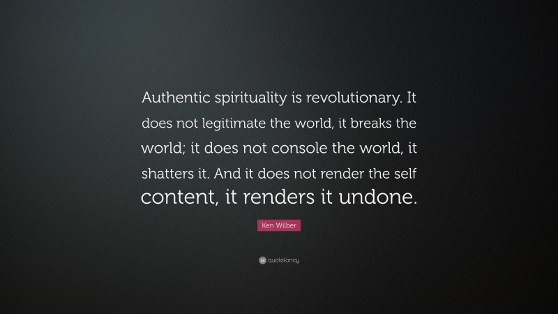 Ken Wilber Quote: “Authentic spirituality is revolutionary. It does not legitimate the world, it breaks the world; it does not console the world, it shatters it. And it does not render the self content, it renders it undone.”