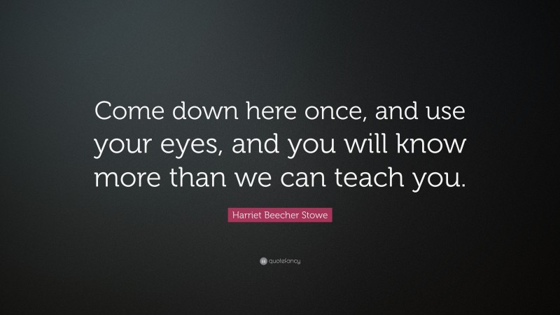 Harriet Beecher Stowe Quote: “Come down here once, and use your eyes, and you will know more than we can teach you.”