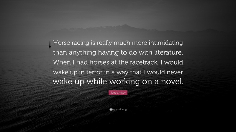 Jane Smiley Quote: “Horse racing is really much more intimidating than anything having to do with literature. When I had horses at the racetrack, I would wake up in terror in a way that I would never wake up while working on a novel.”