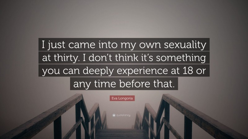 Eva Longoria Quote: “I just came into my own sexuality at thirty. I don’t think it’s something you can deeply experience at 18 or any time before that.”